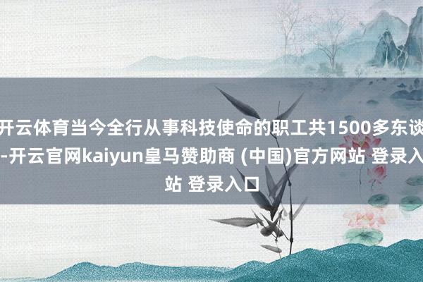 开云体育当今全行从事科技使命的职工共1500多东谈主-开云官网kaiyun皇马赞助商 (中国)官方网站 登录入口