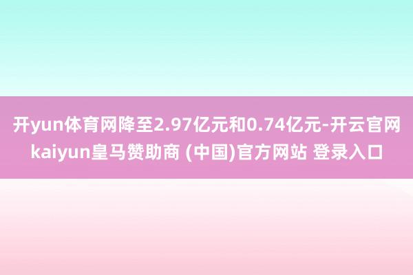 开yun体育网降至2.97亿元和0.74亿元-开云官网kaiyun皇马赞助商 (中国)官方网站 登录入口