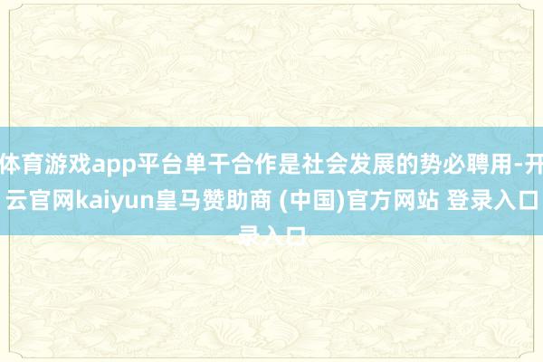 体育游戏app平台单干合作是社会发展的势必聘用-开云官网kaiyun皇马赞助商 (中国)官方网站 登录入口
