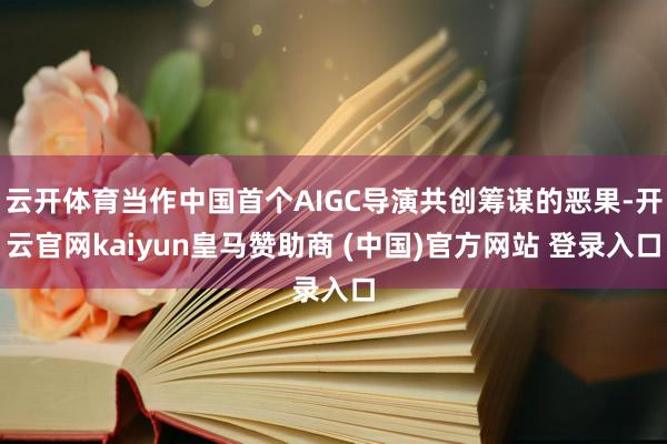 云开体育当作中国首个AIGC导演共创筹谋的恶果-开云官网kaiyun皇马赞助商 (中国)官方网站 登录入口