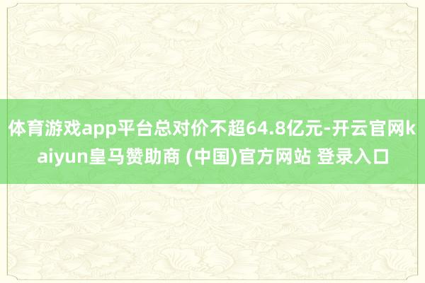 体育游戏app平台总对价不超64.8亿元-开云官网kaiyun皇马赞助商 (中国)官方网站 登录入口