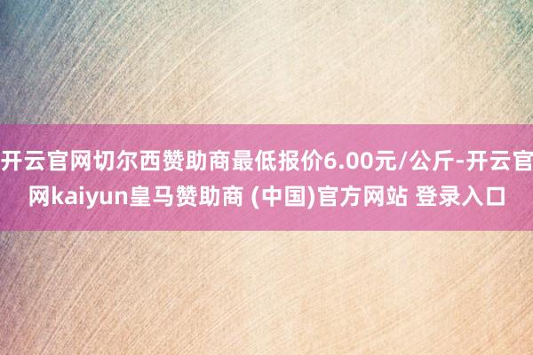 开云官网切尔西赞助商最低报价6.00元/公斤-开云官网kaiyun皇马赞助商 (中国)官方网站 登录入口