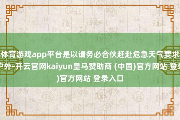 体育游戏app平台是以请务必合伙赶赴危急天气要求下的户外-开云官网kaiyun皇马赞助商 (中国)官方网站 登录入口