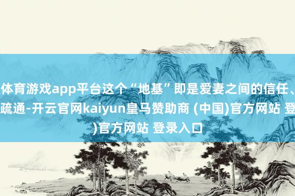 体育游戏app平台这个“地基”即是爱妻之间的信任、长入和疏通-开云官网kaiyun皇马赞助商 (中国)官方网站 登录入口