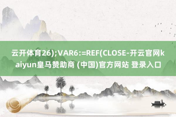 云开体育26);VAR6:=REF(CLOSE-开云官网kaiyun皇马赞助商 (中国)官方网站 登录入口