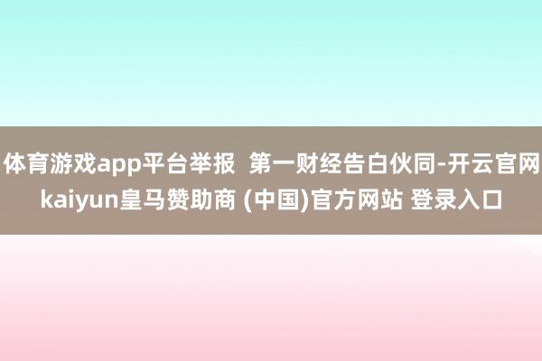 体育游戏app平台举报 第一财经告白伙同-开云官网kaiyun皇马赞助商 (中国)官方网站 登录入口