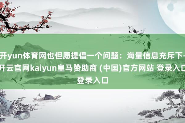 开yun体育网也但愿提倡一个问题:海量信息充斥下-开云官网kaiyun皇马赞助商 (中国)官方网站 登录入口