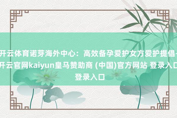 开云体育诺芽海外中心：高效备孕爱护女方爱护提倡-开云官网kaiyun皇马赞助商 (中国)官方网站 登录入口