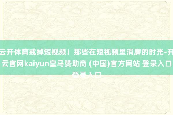 云开体育戒掉短视频!那些在短视频里消磨的时光-开云官网kaiyun皇马赞助商 (中国)官方网站 登录入口
