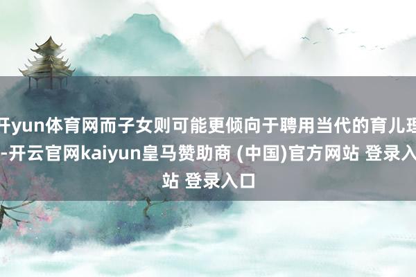 开yun体育网而子女则可能更倾向于聘用当代的育儿理念-开云官网kaiyun皇马赞助商 (中国)官方网站 登录入口