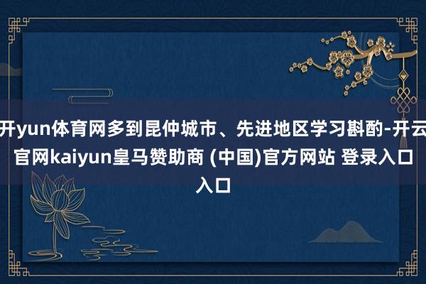 开yun体育网多到昆仲城市、先进地区学习斟酌-开云官网kaiyun皇马赞助商 (中国)官方网站 登录入口