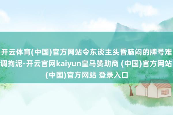 开云体育(中国)官方网站令东谈主头昏脑闷的牌号难谈不比单调拘泥-开云官网kaiyun皇马赞助商 (中国)官方网站 登录入口