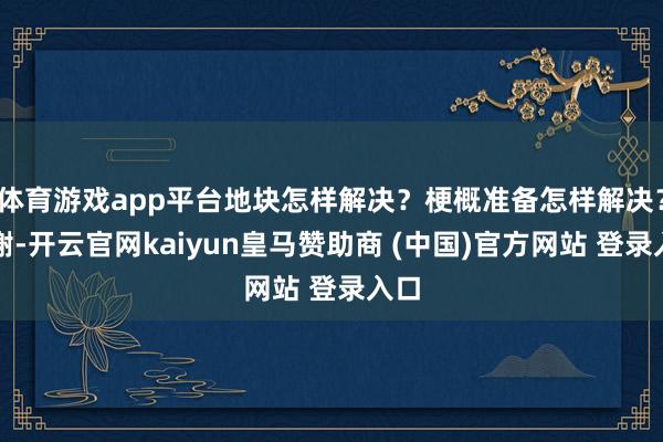 体育游戏app平台地块怎样解决？梗概准备怎样解决？谢谢-开云官网kaiyun皇马赞助商 (中国)官方网站 登录入口