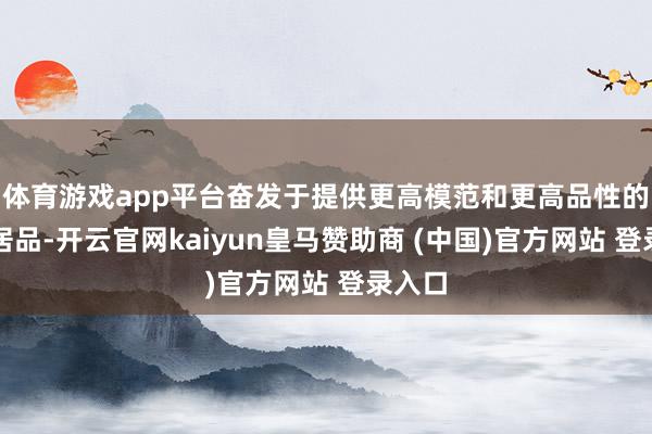体育游戏app平台奋发于提供更高模范和更高品性的住宅居品-开云官网kaiyun皇马赞助商 (中国)官方网站 登录入口