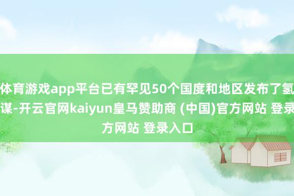 体育游戏app平台已有罕见50个国度和地区发布了氢能计谋-开云官网kaiyun皇马赞助商 (中国)官方网站 登录入口