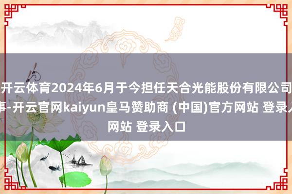 开云体育2024年6月于今担任天合光能股份有限公司董事-开云官网kaiyun皇马赞助商 (中国)官方网站 登录入口