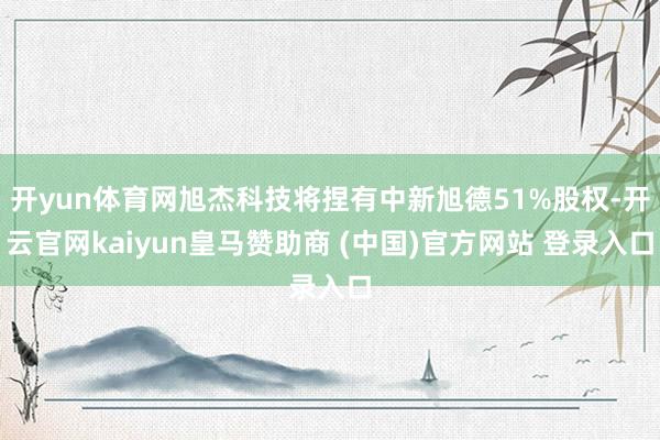 开yun体育网旭杰科技将捏有中新旭德51%股权-开云官网kaiyun皇马赞助商 (中国)官方网站 登录入口