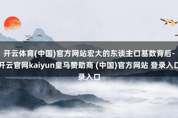 开云体育(中国)官方网站 宏大的东谈主口基数背后-开云官网kaiyun皇马赞助商 (中国)官方网站 登录入口