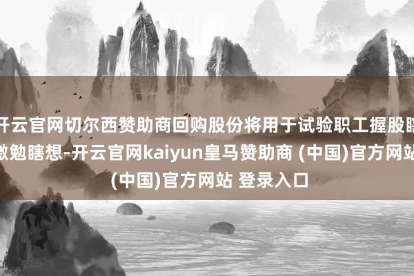 开云官网切尔西赞助商回购股份将用于试验职工握股瞎想或股权激勉瞎想-开云官网kaiyun皇马赞助商 (中国)官方网站 登录入口