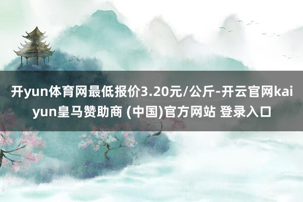 开yun体育网最低报价3.20元/公斤-开云官网kaiyun皇马赞助商 (中国)官方网站 登录入口
