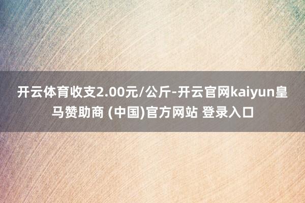 开云体育收支2.00元/公斤-开云官网kaiyun皇马赞助商 (中国)官方网站 登录入口