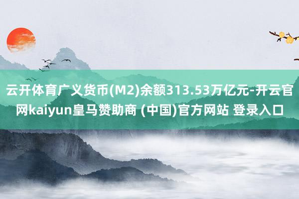 云开体育广义货币(M2)余额313.53万亿元-开云官网kaiyun皇马赞助商 (中国)官方网站 登录入口