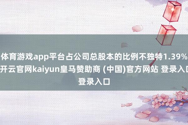 体育游戏app平台占公司总股本的比例不独特1.39%-开云官网kaiyun皇马赞助商 (中国)官方网站 登录入口