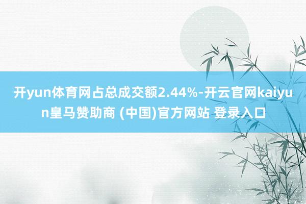 开yun体育网占总成交额2.44%-开云官网kaiyun皇马赞助商 (中国)官方网站 登录入口