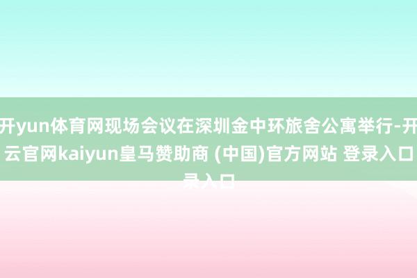 开yun体育网现场会议在深圳金中环旅舍公寓举行-开云官网kaiyun皇马赞助商 (中国)官方网站 登录入口