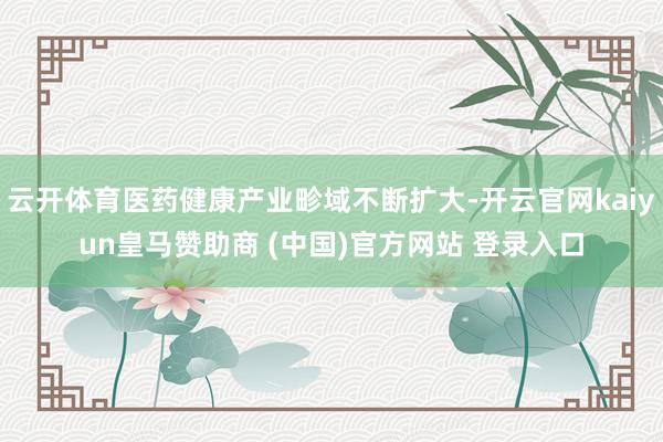 云开体育医药健康产业畛域不断扩大-开云官网kaiyun皇马赞助商 (中国)官方网站 登录入口