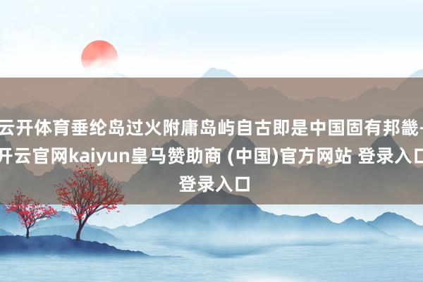 云开体育垂纶岛过火附庸岛屿自古即是中国固有邦畿-开云官网kaiyun皇马赞助商 (中国)官方网站 登录入口