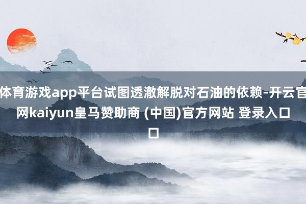 体育游戏app平台试图透澈解脱对石油的依赖-开云官网kaiyun皇马赞助商 (中国)官方网站 登录入口