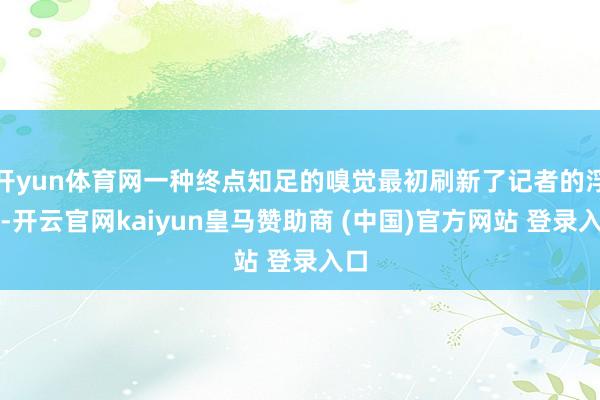 开yun体育网一种终点知足的嗅觉最初刷新了记者的浮现-开云官网kaiyun皇马赞助商 (中国)官方网站 登录入口