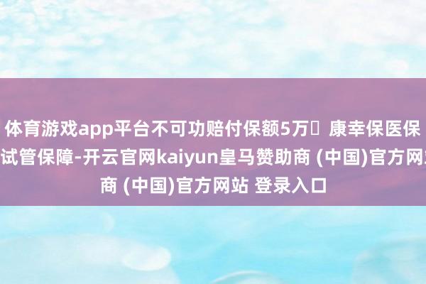 体育游戏app平台不可功赔付保额5万❗康幸保医保补充报销型试管保障-开云官网kaiyun皇马赞助商 (中国)官方网站 登录入口