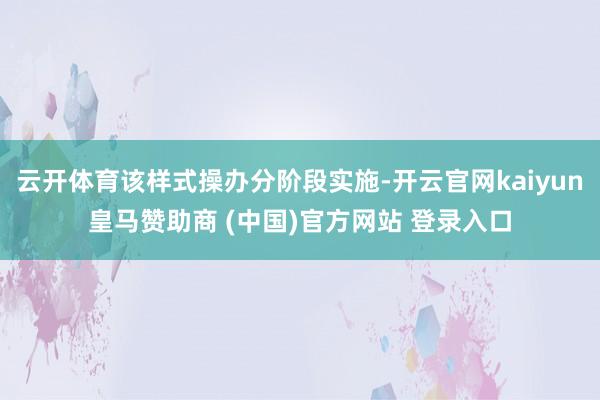 云开体育该样式操办分阶段实施-开云官网kaiyun皇马赞助商 (中国)官方网站 登录入口