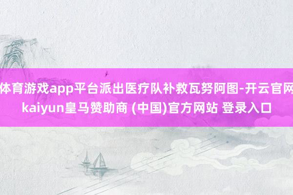 体育游戏app平台派出医疗队补救瓦努阿图-开云官网kaiyun皇马赞助商 (中国)官方网站 登录入口