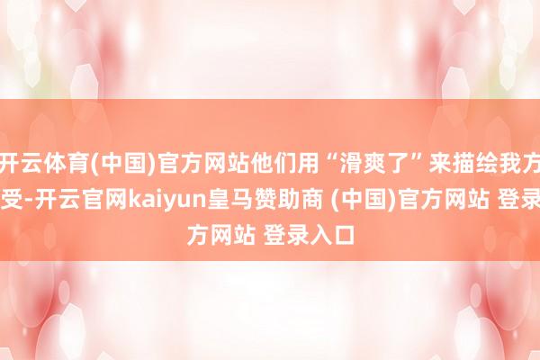 开云体育(中国)官方网站他们用“滑爽了”来描绘我方的感受-开云官网kaiyun皇马赞助商 (中国)官方网站 登录入口