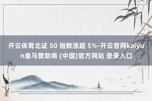 开云体育北证 50 指数涨超 5%-开云官网kaiyun皇马赞助商 (中国)官方网站 登录入口