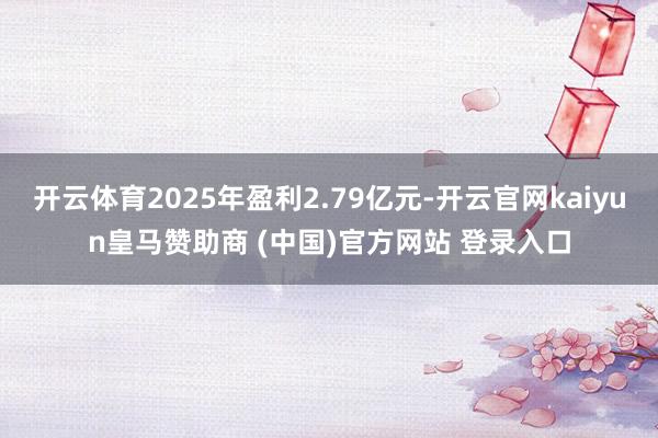 开云体育2025年盈利2.79亿元-开云官网kaiyun皇马赞助商 (中国)官方网站 登录入口