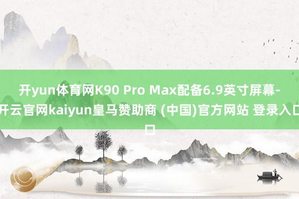 开yun体育网K90 Pro Max配备6.9英寸屏幕-开云官网kaiyun皇马赞助商 (中国)官方网站 登录入口