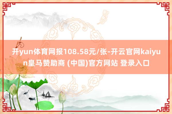 开yun体育网报108.58元/张-开云官网kaiyun皇马赞助商 (中国)官方网站 登录入口