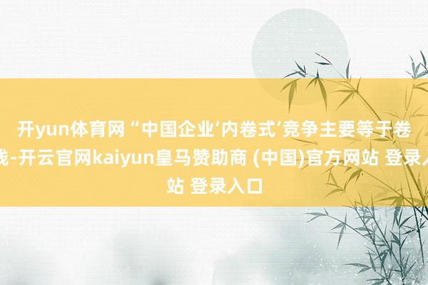 开yun体育网　　“中国企业‘内卷式’竞争主要等于卷价钱-开云官网kaiyun皇马赞助商 (中国)官方网站 登录入口