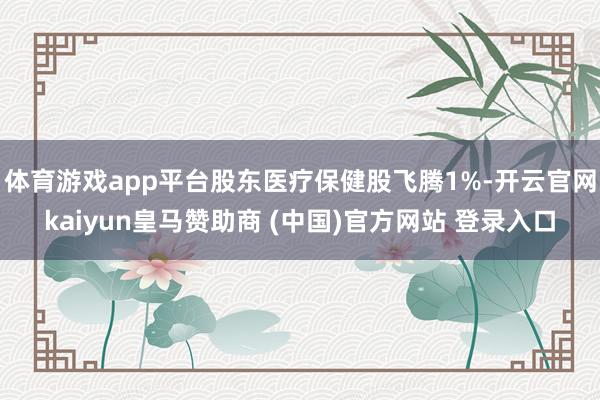 体育游戏app平台股东医疗保健股飞腾1%-开云官网kaiyun皇马赞助商 (中国)官方网站 登录入口