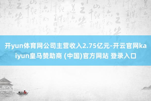 开yun体育网公司主营收入2.75亿元-开云官网kaiyun皇马赞助商 (中国)官方网站 登录入口