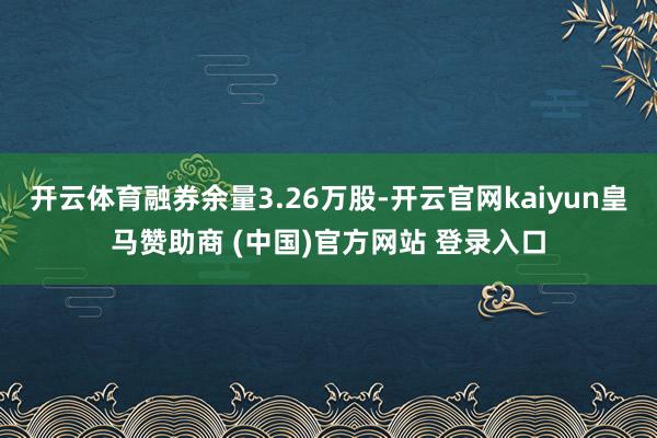 开云体育融券余量3.26万股-开云官网kaiyun皇马赞助商 (中国)官方网站 登录入口