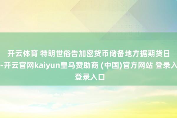 开云体育 　　特朗世俗告加密货币储备地方　　据期货日报-开云官网kaiyun皇马赞助商 (中国)官方网站 登录入口