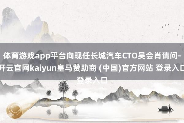 体育游戏app平台向现任长城汽车CTO吴会肖请问-开云官网kaiyun皇马赞助商 (中国)官方网站 登录入口
