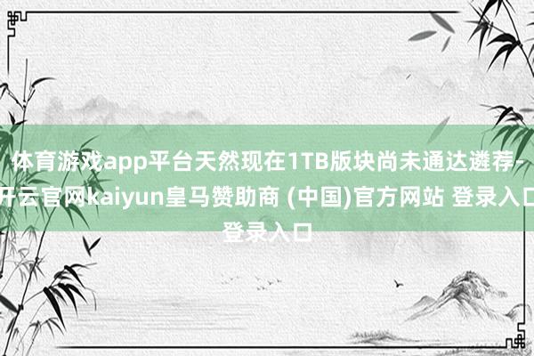 体育游戏app平台天然现在1TB版块尚未通达遴荐-开云官网kaiyun皇马赞助商 (中国)官方网站 登录入口