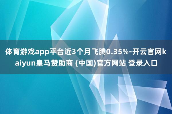 体育游戏app平台近3个月飞腾0.35%-开云官网kaiyun皇马赞助商 (中国)官方网站 登录入口