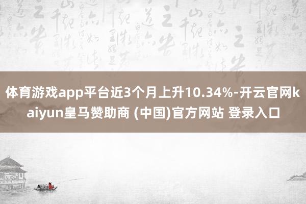 体育游戏app平台近3个月上升10.34%-开云官网kaiyun皇马赞助商 (中国)官方网站 登录入口